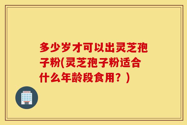 多少岁才可以出灵芝孢子粉(灵芝孢子粉适合什么年龄段食用?)-第1张图片-灵芝之家 多少岁才可以出灵芝孢子粉(灵芝孢子粉适合什么年龄段食用?)-第1张图片-灵芝之家