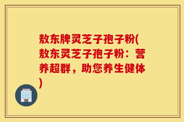 敖东牌灵芝子孢子粉(敖东灵芝子孢子粉:营养超群,助您养生健体)-第1张图片-灵芝之家 敖东牌灵芝子孢子粉(敖东灵芝子孢子粉:营养超群,助您养生健体)-第1张图片-灵芝之家