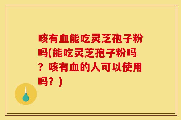 咳有血能吃灵芝孢子粉吗(能吃灵芝孢子粉吗?咳有血的人可以使用吗?)-第1张图片-灵芝之家 咳有血能吃灵芝孢子粉吗(能吃灵芝孢子粉吗?咳有血的人可以使用吗?)-第1张图片-灵芝之家