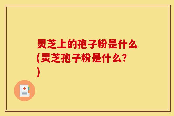 灵芝上的孢子粉是什么(灵芝孢子粉是什么?)-第1张图片-灵芝之家 灵芝上的孢子粉是什么(灵芝孢子粉是什么?)-第1张图片-灵芝之家