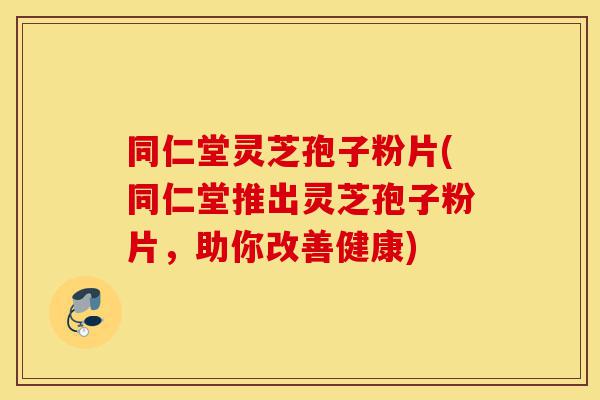 同仁堂灵芝孢子粉片(同仁堂推出灵芝孢子粉片，助你改善健康)-第1张图片-灵芝之家