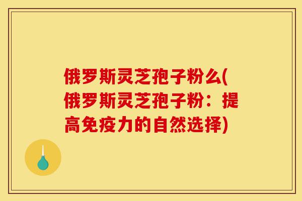 俄罗斯灵芝孢子粉么(俄罗斯灵芝孢子粉：提高免疫力的自然选择)-第1张图片-灵芝之家