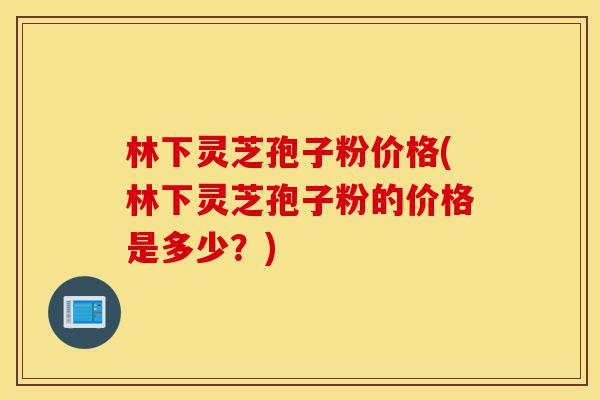 林下灵芝孢子粉价格(林下灵芝孢子粉的价格是多少?)-第1张图片-灵芝之家 林下灵芝孢子粉价格(林下灵芝孢子粉的价格是多少?)-第1张图片-灵芝之家