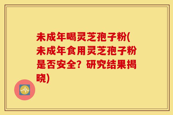 未成年喝灵芝孢子粉(未成年食用灵芝孢子粉是否安全?研究结果揭晓)-第1张图片-灵芝之家 未成年喝灵芝孢子粉(未成年食用灵芝孢子粉是否安全?研究结果揭晓)-第1张图片-灵芝之家