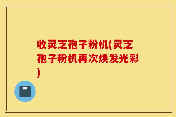收灵芝孢子粉机(灵芝孢子粉机再次焕发光彩)-第1张图片-灵芝之家 收灵芝孢子粉机(灵芝孢子粉机再次焕发光彩)-第1张图片-灵芝之家