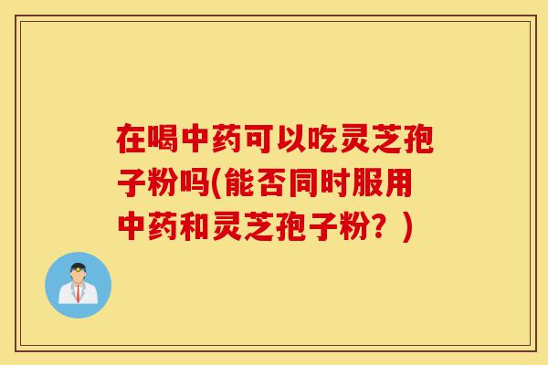 在喝中药可以吃灵芝孢子粉吗(能否同时服用中药和灵芝孢子粉?)-第1张图片-灵芝之家 在喝中药可以吃灵芝孢子粉吗(能否同时服用中药和灵芝孢子粉?)-第1张图片-灵芝之家