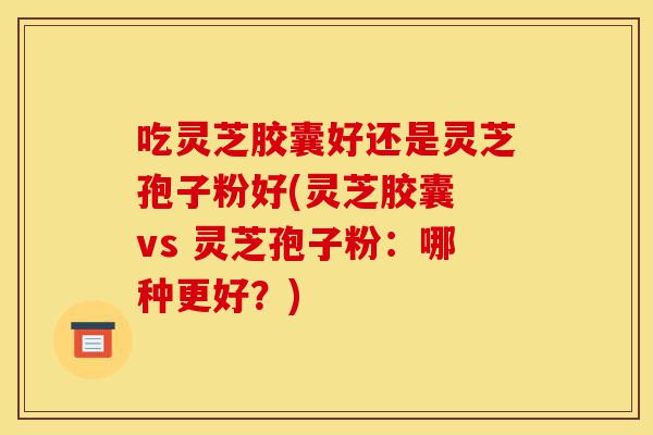 吃灵芝胶囊好还是灵芝孢子粉好(灵芝胶囊 vs 灵芝孢子粉:哪种更好?)-第1张图片-灵芝之家 吃灵芝胶囊好还是灵芝孢子粉好(灵芝胶囊 vs 灵芝孢子粉:哪种更好?)-第1张图片-灵芝之家
