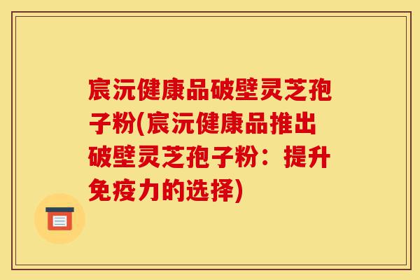 宸沅健康品破壁灵芝孢子粉(宸沅健康品推出破壁灵芝孢子粉:提升免疫力的选择)-第1张图片-灵芝之家 宸沅健康品破壁灵芝孢子粉(宸沅健康品推出破壁灵芝孢子粉:提升免疫力的选择)-第1张图片-灵芝之家