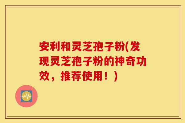 安利和灵芝孢子粉(发现灵芝孢子粉的神奇功效,推荐使用!)-第1张图片-灵芝之家 安利和灵芝孢子粉(发现灵芝孢子粉的神奇功效,推荐使用!)-第1张图片-灵芝之家