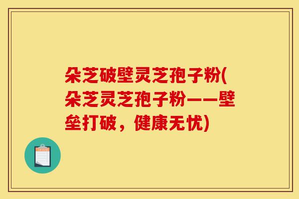 朵芝破壁灵芝孢子粉(朵芝灵芝孢子粉——壁垒打破，健康无忧)-第1张图片-灵芝之家