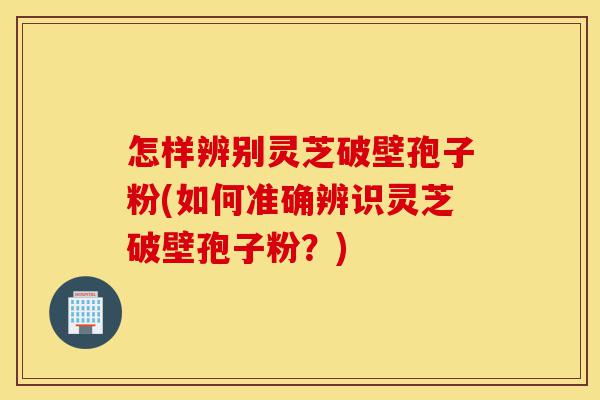 怎样辨别灵芝破壁孢子粉(如何准确辨识灵芝破壁孢子粉？)-第1张图片-灵芝之家