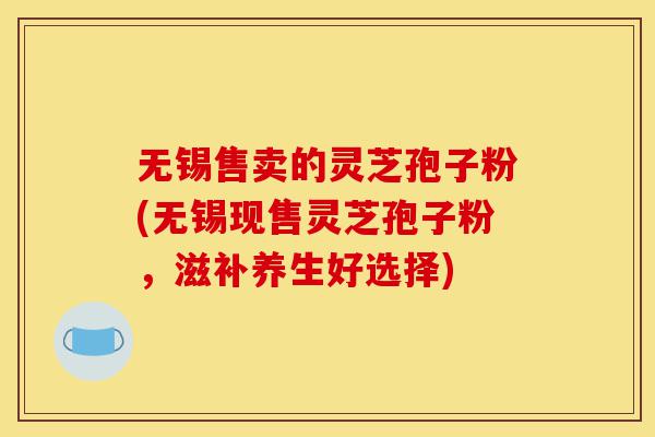 无锡售卖的灵芝孢子粉(无锡现售灵芝孢子粉,滋补养生好选择)-第1张图片-灵芝之家 无锡售卖的灵芝孢子粉(无锡现售灵芝孢子粉,滋补养生好选择)-第1张图片-灵芝之家