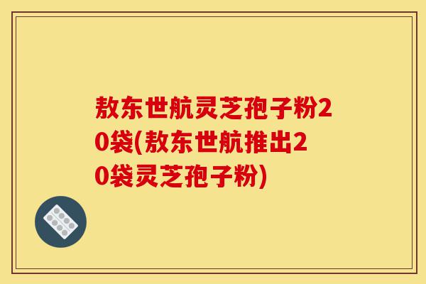 敖东世航灵芝孢子粉20袋(敖东世航推出20袋灵芝孢子粉)-第1张图片-灵芝之家 敖东世航灵芝孢子粉20袋(敖东世航推出20袋灵芝孢子粉)-第1张图片-灵芝之家