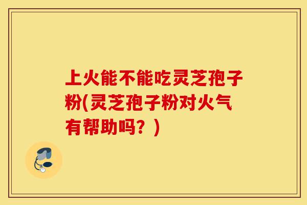 上火能不能吃灵芝孢子粉(灵芝孢子粉对火气有帮助吗?)-第1张图片-灵芝之家 上火能不能吃灵芝孢子粉(灵芝孢子粉对火气有帮助吗?)-第1张图片-灵芝之家