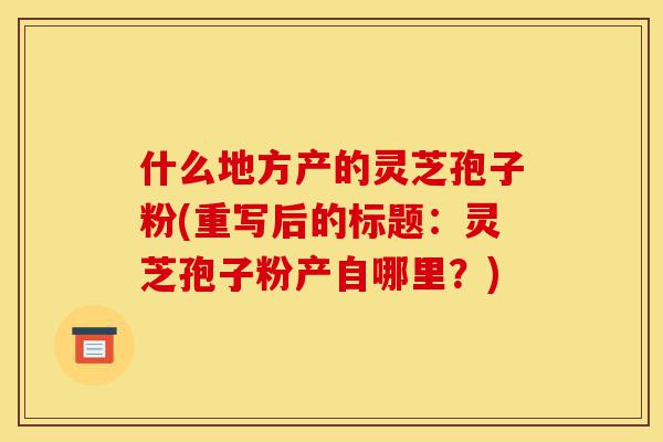 什么地方产的灵芝孢子粉(重写后的标题:灵芝孢子粉产自哪里?)-第1张图片-灵芝之家 什么地方产的灵芝孢子粉(重写后的标题:灵芝孢子粉产自哪里?)-第1张图片-灵芝之家