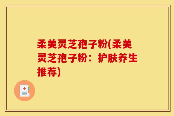 柔美灵芝孢子粉(柔美灵芝孢子粉:护肤养生推荐)-第1张图片-灵芝之家 柔美灵芝孢子粉(柔美灵芝孢子粉:护肤养生推荐)-第1张图片-灵芝之家