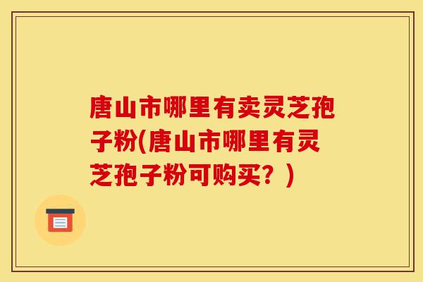 唐山市哪里有卖灵芝孢子粉(唐山市哪里有灵芝孢子粉可购买?)-第1张图片-灵芝之家 唐山市哪里有卖灵芝孢子粉(唐山市哪里有灵芝孢子粉可购买?)-第1张图片-灵芝之家