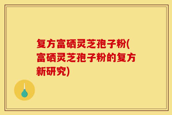复方富硒灵芝孢子粉(富硒灵芝孢子粉的复方新研究)-第1张图片-灵芝之家 复方富硒灵芝孢子粉(富硒灵芝孢子粉的复方新研究)-第1张图片-灵芝之家