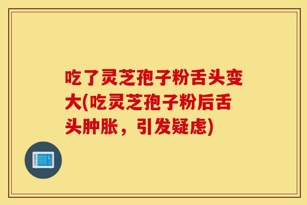 吃了灵芝孢子粉舌头变大(吃灵芝孢子粉后舌头肿胀,引发疑虑)-第1张图片-灵芝之家 吃了灵芝孢子粉舌头变大(吃灵芝孢子粉后舌头肿胀,引发疑虑)-第1张图片-灵芝之家