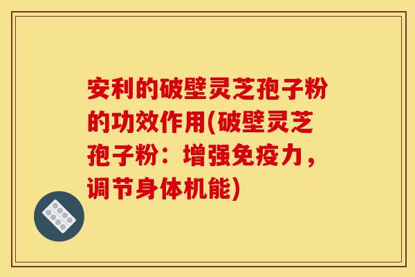 安利的破壁灵芝孢子粉的功效作用(破壁灵芝孢子粉：增强免疫力，调节身体机能)-第1张图片-灵芝之家