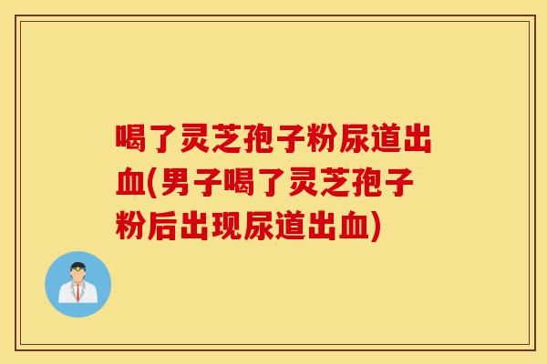 喝了灵芝孢子粉尿道出血(男子喝了灵芝孢子粉后出现尿道出血)-第1张图片-灵芝之家 喝了灵芝孢子粉尿道出血(男子喝了灵芝孢子粉后出现尿道出血)-第1张图片-灵芝之家