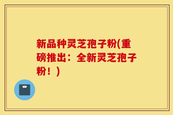 新品种灵芝孢子粉(重磅推出:全新灵芝孢子粉!)-第1张图片-灵芝之家 新品种灵芝孢子粉(重磅推出:全新灵芝孢子粉!)-第1张图片-灵芝之家