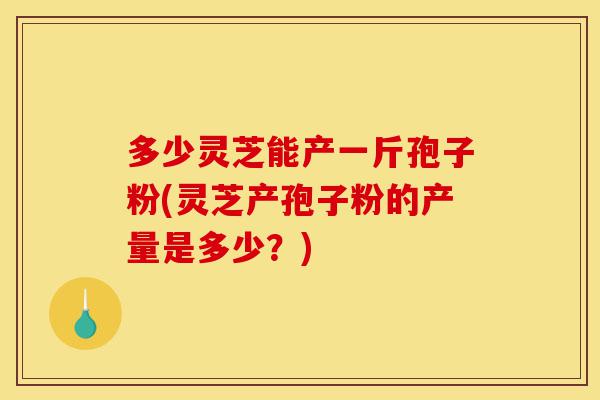 多少灵芝能产一斤孢子粉(灵芝产孢子粉的产量是多少?)-第1张图片-灵芝之家 多少灵芝能产一斤孢子粉(灵芝产孢子粉的产量是多少?)-第1张图片-灵芝之家