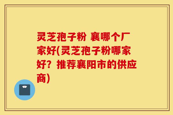 灵芝孢子粉 襄哪个厂家好(灵芝孢子粉哪家好?推荐襄阳市的供应商)-第1张图片-灵芝之家 灵芝孢子粉 襄哪个厂家好(灵芝孢子粉哪家好?推荐襄阳市的供应商)-第1张图片-灵芝之家