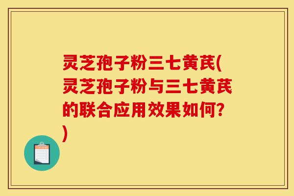 灵芝孢子粉三七黄芪(灵芝孢子粉与三七黄芪的联合应用效果如何?)-第1张图片-灵芝之家 灵芝孢子粉三七黄芪(灵芝孢子粉与三七黄芪的联合应用效果如何?)-第1张图片-灵芝之家