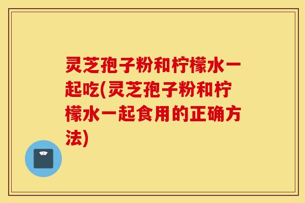 灵芝孢子粉和柠檬水一起吃(灵芝孢子粉和柠檬水一起食用的正确方法)-第1张图片-灵芝之家 灵芝孢子粉和柠檬水一起吃(灵芝孢子粉和柠檬水一起食用的正确方法)-第1张图片-灵芝之家