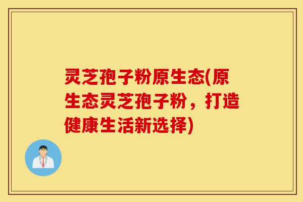 灵芝孢子粉原生态(原生态灵芝孢子粉,打造健康生活新选择)-第1张图片-灵芝之家 灵芝孢子粉原生态(原生态灵芝孢子粉,打造健康生活新选择)-第1张图片-灵芝之家