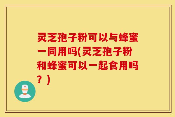 灵芝孢子粉可以与蜂蜜一同用吗(灵芝孢子粉和蜂蜜可以一起食用吗？)-第1张图片-灵芝之家