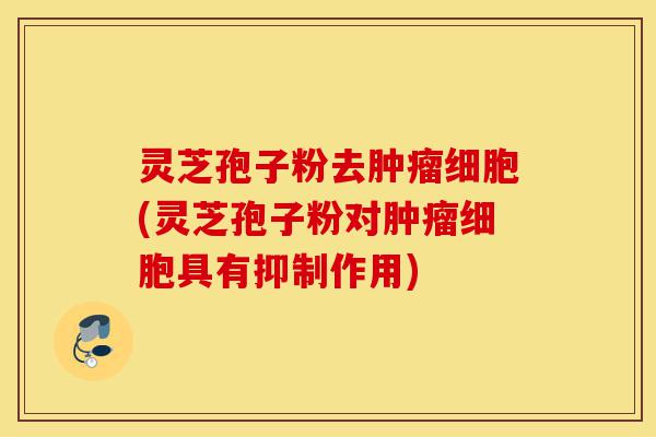 灵芝孢子粉去肿瘤细胞(灵芝孢子粉对肿瘤细胞具有抑制作用)-第1张图片-灵芝之家 灵芝孢子粉去肿瘤细胞(灵芝孢子粉对肿瘤细胞具有抑制作用)-第1张图片-灵芝之家