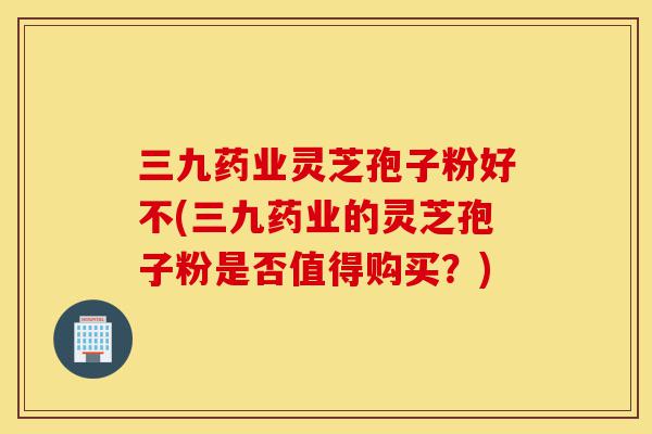 三九药业灵芝孢子粉好不(三九药业的灵芝孢子粉是否值得购买?)-第1张图片-灵芝之家 三九药业灵芝孢子粉好不(三九药业的灵芝孢子粉是否值得购买?)-第1张图片-灵芝之家