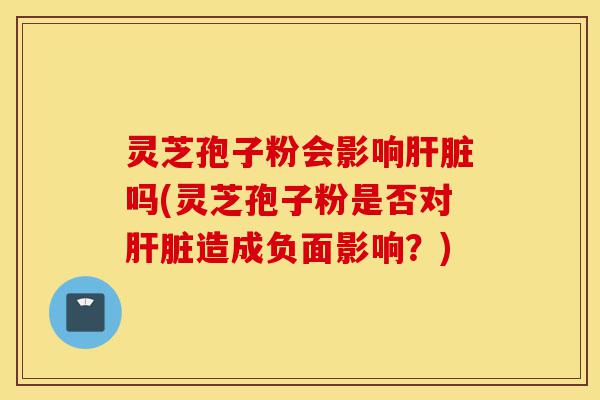 灵芝孢子粉会影响肝脏吗(灵芝孢子粉是否对肝脏造成负面影响?)-第1张图片-灵芝之家 灵芝孢子粉会影响肝脏吗(灵芝孢子粉是否对肝脏造成负面影响?)-第1张图片-灵芝之家