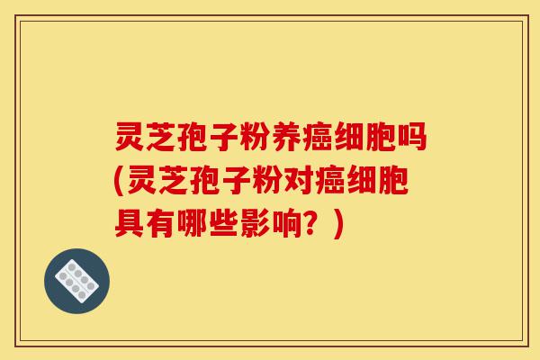 灵芝孢子粉养癌细胞吗(灵芝孢子粉对癌细胞具有哪些影响?)-第1张图片-灵芝之家 灵芝孢子粉养癌细胞吗(灵芝孢子粉对癌细胞具有哪些影响?)-第1张图片-灵芝之家