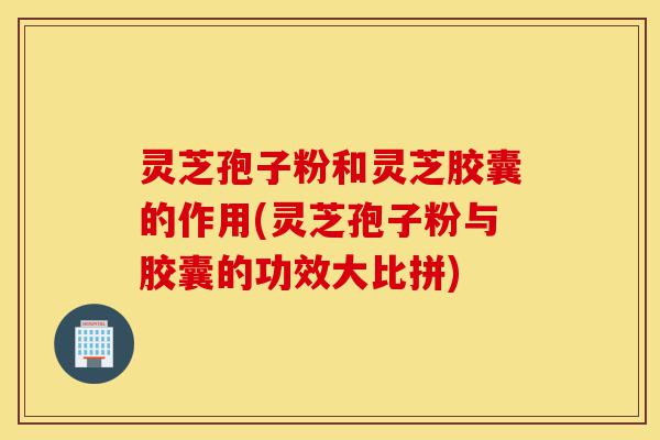灵芝孢子粉和灵芝胶囊的作用(灵芝孢子粉与胶囊的功效大比拼)-第1张图片-灵芝之家