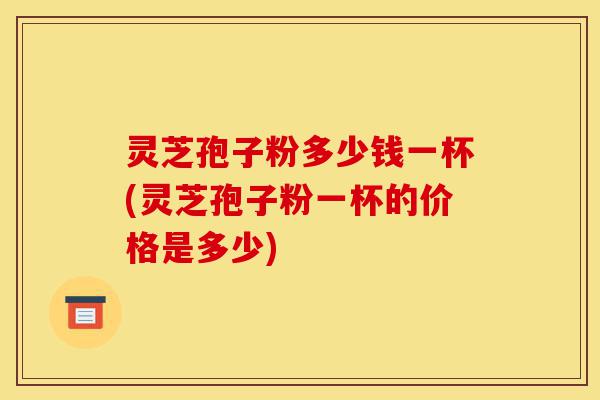 灵芝孢子粉多少钱一杯(灵芝孢子粉一杯的价格是多少)-第1张图片-灵芝之家 灵芝孢子粉多少钱一杯(灵芝孢子粉一杯的价格是多少)-第1张图片-灵芝之家