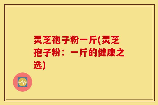 灵芝孢子粉一斤(灵芝孢子粉:一斤的健康之选)-第1张图片-灵芝之家 灵芝孢子粉一斤(灵芝孢子粉:一斤的健康之选)-第1张图片-灵芝之家