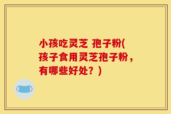 小孩吃灵芝 孢子粉(孩子食用灵芝孢子粉,有哪些好处?)-第1张图片-灵芝之家 小孩吃灵芝 孢子粉(孩子食用灵芝孢子粉,有哪些好处?)-第1张图片-灵芝之家