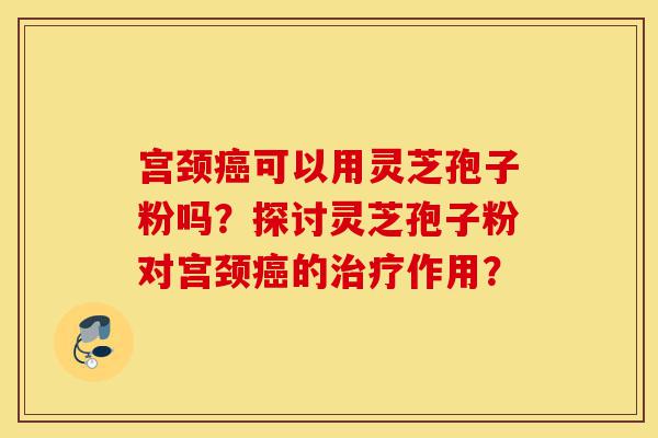 宫颈癌可以用灵芝孢子粉吗？探讨灵芝孢子粉对宫颈癌的治疗作用？-第1张图片-灵芝之家