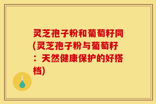 灵芝孢子粉和葡萄籽同(灵芝孢子粉与葡萄籽:天然健康保护的好搭档)-第1张图片-灵芝之家 灵芝孢子粉和葡萄籽同(灵芝孢子粉与葡萄籽:天然健康保护的好搭档)-第1张图片-灵芝之家