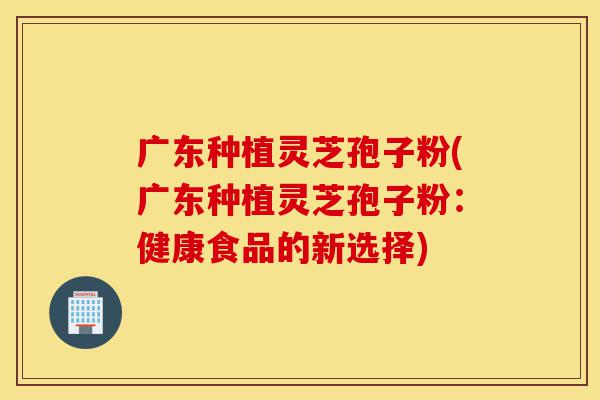 广东种植灵芝孢子粉(广东种植灵芝孢子粉:健康食品的新选择)-第1张图片-灵芝之家 广东种植灵芝孢子粉(广东种植灵芝孢子粉:健康食品的新选择)-第1张图片-灵芝之家