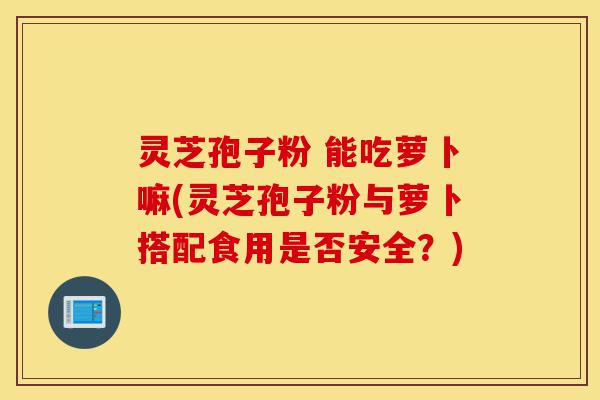 灵芝孢子粉 能吃萝卜嘛(灵芝孢子粉与萝卜搭配食用是否安全?)-第1张图片-灵芝之家 灵芝孢子粉 能吃萝卜嘛(灵芝孢子粉与萝卜搭配食用是否安全?)-第1张图片-灵芝之家