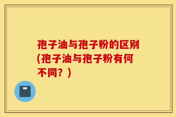 孢子油与孢子粉的区别(孢子油与孢子粉有何不同?)-第1张图片-灵芝之家 孢子油与孢子粉的区别(孢子油与孢子粉有何不同?)-第1张图片-灵芝之家