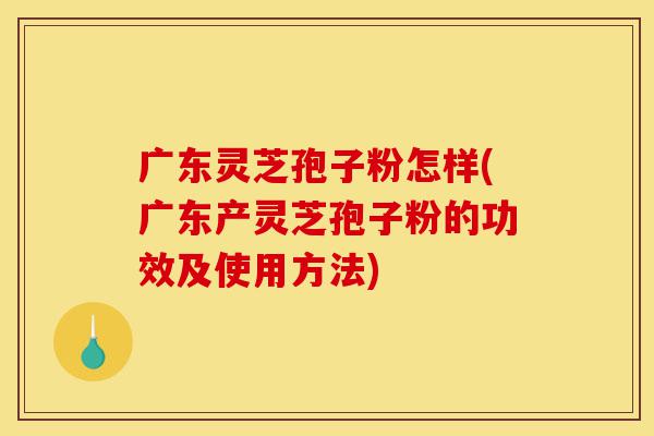 广东灵芝孢子粉怎样(广东产灵芝孢子粉的功效及使用方法)-第1张图片-灵芝之家 广东灵芝孢子粉怎样(广东产灵芝孢子粉的功效及使用方法)-第1张图片-灵芝之家