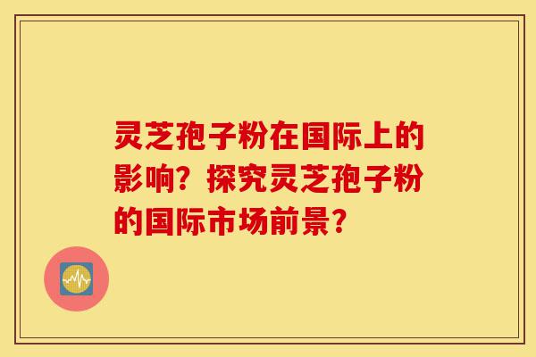 灵芝孢子粉在国际上的影响?探究灵芝孢子粉的国际市场前景?-第1张图片-灵芝之家 灵芝孢子粉在国际上的影响?探究灵芝孢子粉的国际市场前景?-第1张图片-灵芝之家