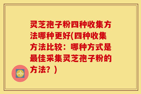 灵芝孢子粉四种收集方法哪种更好(四种收集方法比较：哪种方式是最佳采集灵芝孢子粉的方法？)-第1张图片-灵芝之家