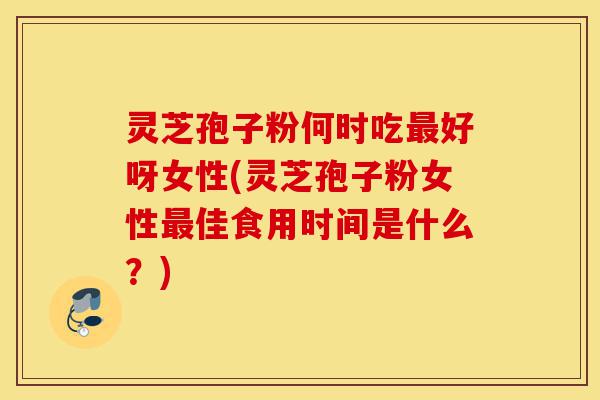 灵芝孢子粉何时吃最好呀女性(灵芝孢子粉女性最佳食用时间是什么？)-第1张图片-灵芝之家