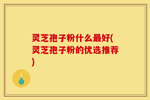 灵芝孢子粉什么最好(灵芝孢子粉的优选推荐)-第1张图片-灵芝之家